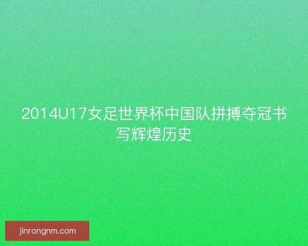 2014U17女足世界杯中国队拼搏夺冠书写辉煌历史