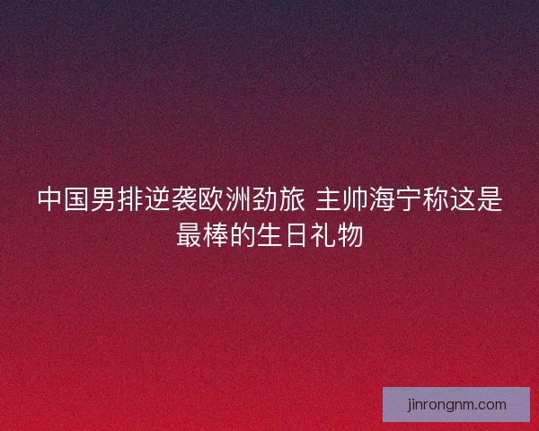中国男排逆袭欧洲劲旅 主帅海宁称这是最棒的生日礼物
