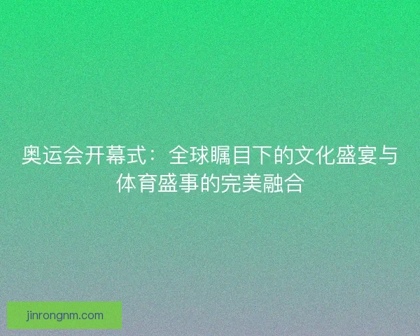 奥运会开幕式：全球瞩目下的文化盛宴与体育盛事的完美融合