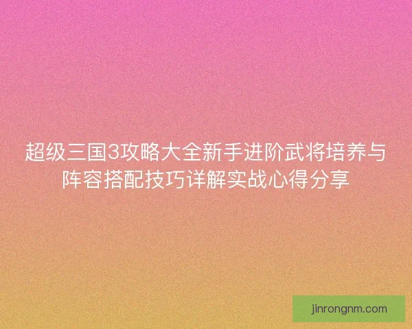 超级三国3攻略大全新手进阶武将培养与阵容搭配技巧详解实战心得分享