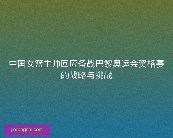 中国女篮主帅回应备战巴黎奥运会资格赛的战略与挑战