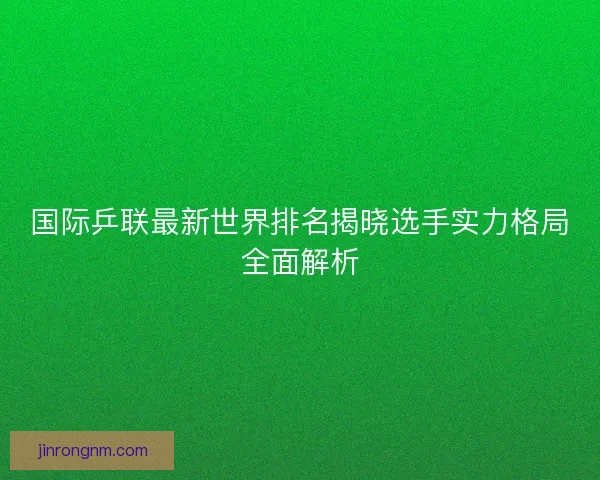 国际乒联最新世界排名揭晓选手实力格局全面解析