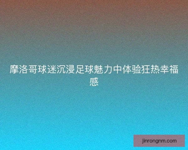 摩洛哥球迷沉浸足球魅力中体验狂热幸福感