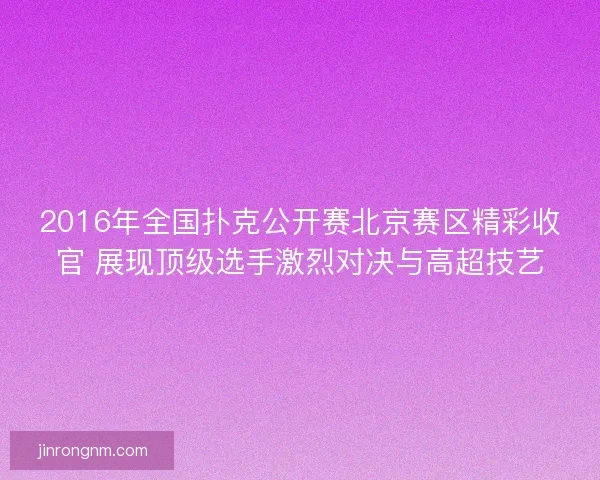 2016年全国扑克公开赛北京赛区精彩收官 展现顶级选手激烈对决与高超技艺