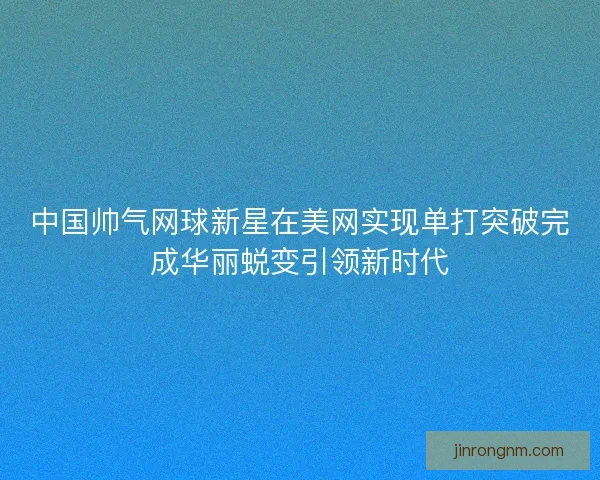中国帅气网球新星在美网实现单打突破完成华丽蜕变引领新时代