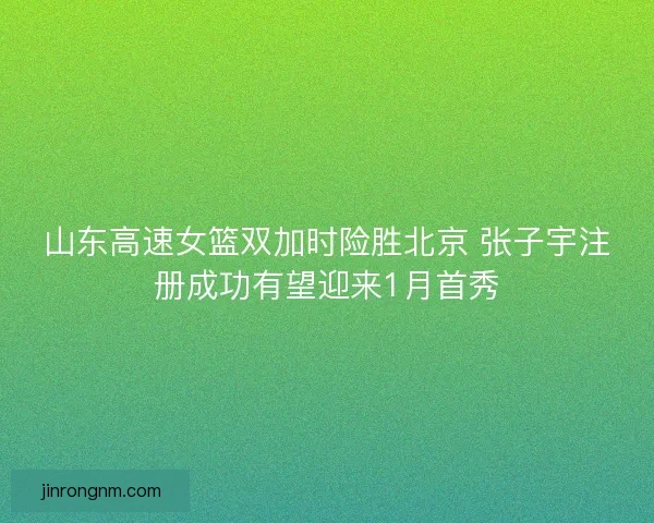 山东高速女篮双加时险胜北京 张子宇注册成功有望迎来1月首秀