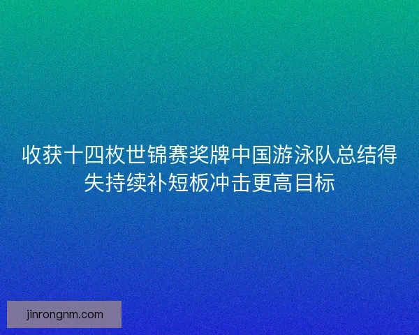收获十四枚世锦赛奖牌中国游泳队总结得失持续补短板冲击更高目标