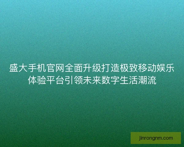 盛大手机官网全面升级打造极致移动娱乐体验平台引领未来数字生活潮流