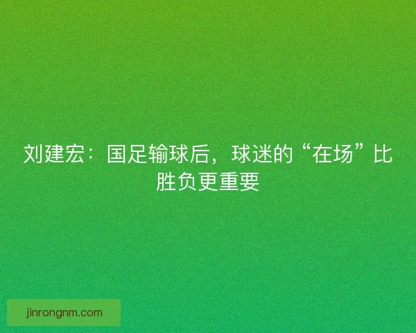 刘建宏：国足输球后，球迷的 “在场” 比胜负更重要