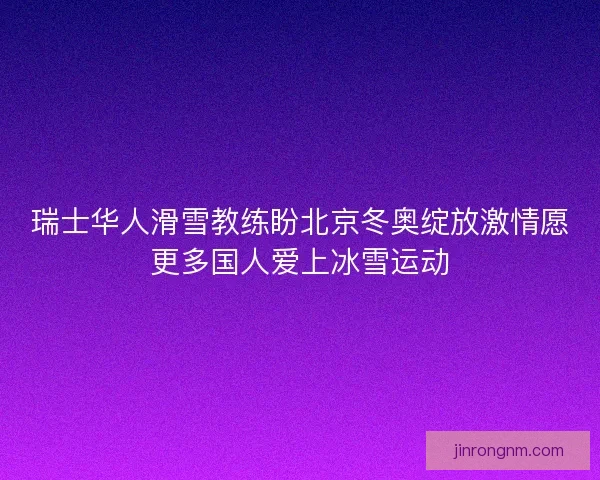 瑞士华人滑雪教练盼北京冬奥绽放激情愿更多国人爱上冰雪运动