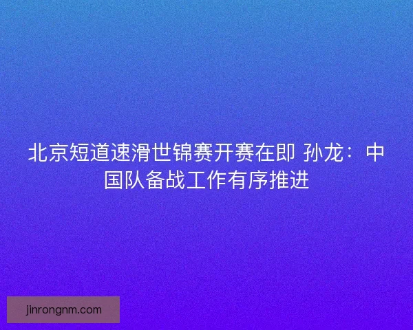 北京短道速滑世锦赛开赛在即 孙龙：中国队备战工作有序推进