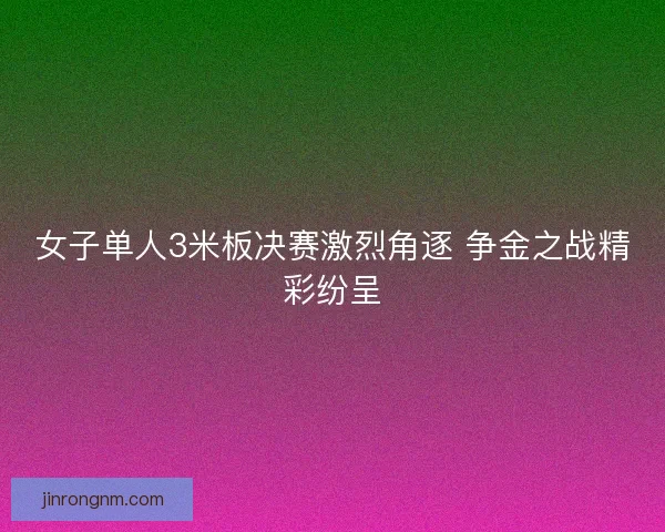 女子单人3米板决赛激烈角逐 争金之战精彩纷呈