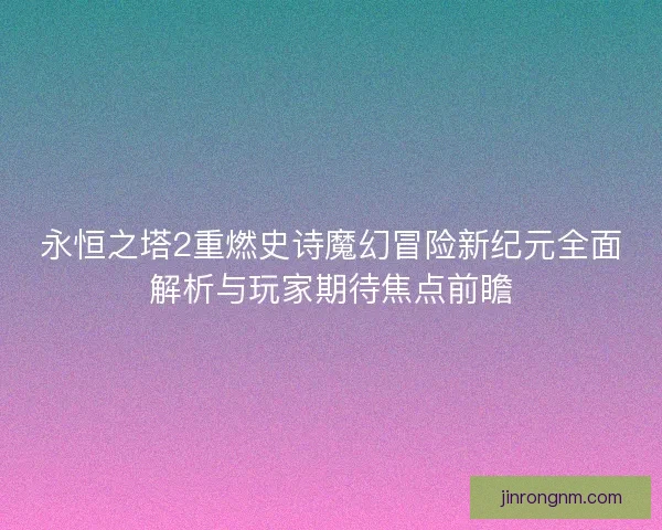永恒之塔2重燃史诗魔幻冒险新纪元全面解析与玩家期待焦点前瞻