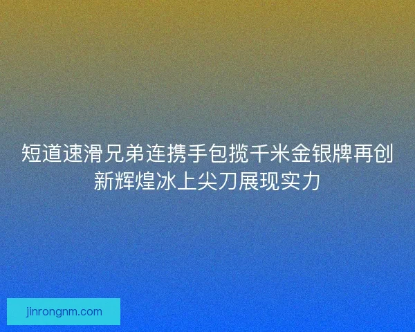 短道速滑兄弟连携手包揽千米金银牌再创新辉煌冰上尖刀展现实力