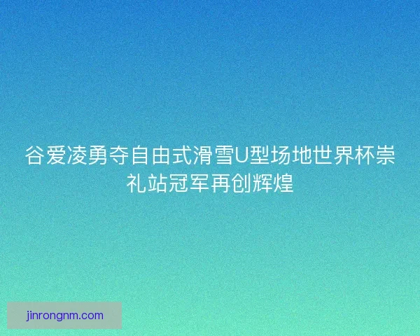 谷爱凌勇夺自由式滑雪U型场地世界杯崇礼站冠军再创辉煌