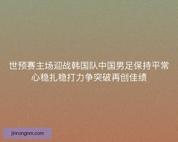 世预赛主场迎战韩国队中国男足保持平常心稳扎稳打力争突破再创佳绩