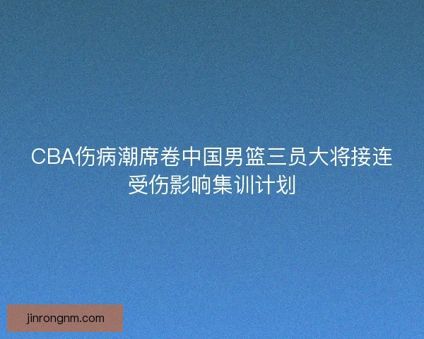 CBA伤病潮席卷中国男篮三员大将接连受伤影响集训计划
