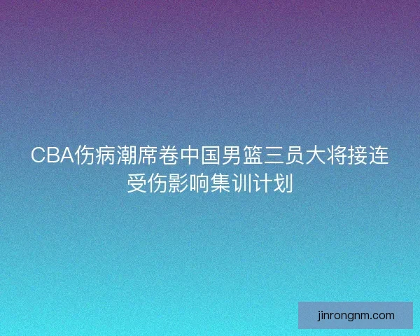 CBA伤病潮席卷中国男篮三员大将接连受伤影响集训计划