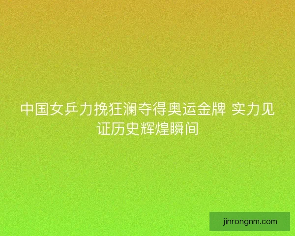 中国女乒力挽狂澜夺得奥运金牌 实力见证历史辉煌瞬间