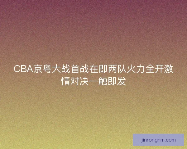 CBA京粤大战首战在即两队火力全开激情对决一触即发