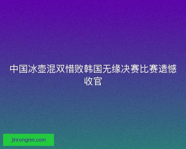 中国冰壶混双惜败韩国无缘决赛比赛遗憾收官